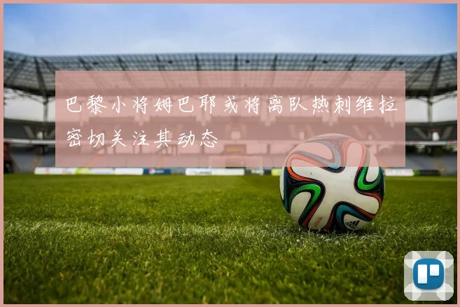 巴黎小将姆巴耶或将离队热刺维拉密切关注其动态