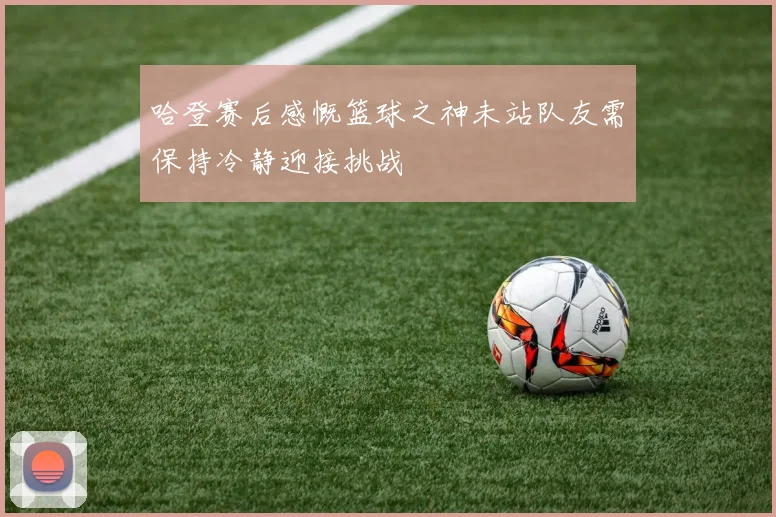 哈登赛后感慨篮球之神未站队友需保持冷静迎接挑战
