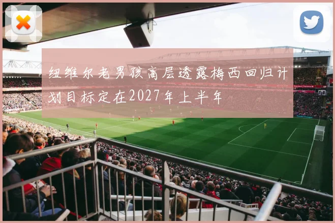 纽维尔老男孩高层透露梅西回归计划目标定在2027年上半年
