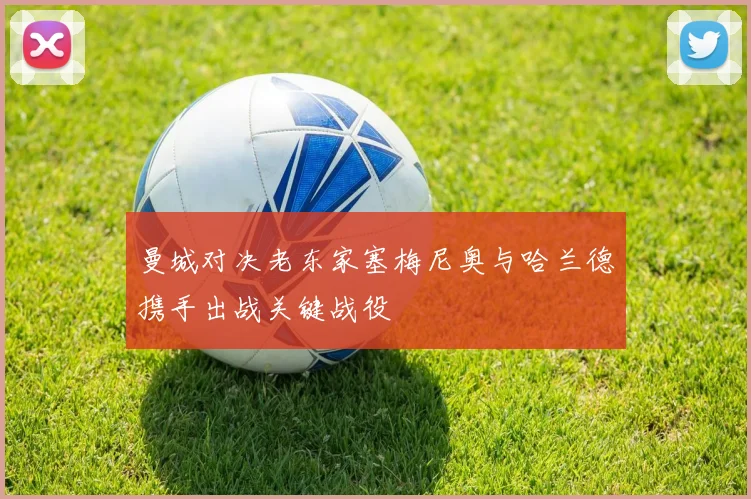 曼城对决老东家塞梅尼奥与哈兰德携手出战关键战役