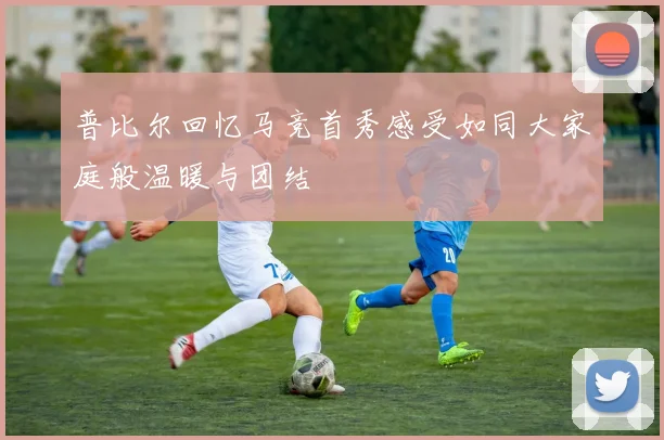 普比尔回忆马竞首秀感受如同大家庭般温暖与团结
