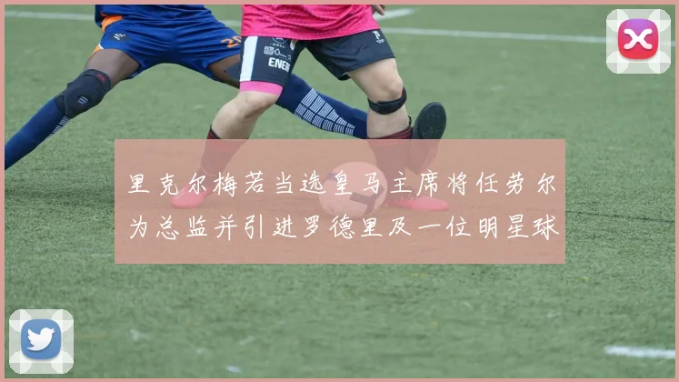 里克尔梅若当选皇马主席将任劳尔为总监并引进罗德里及一位明星球员