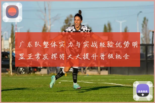 广东队整体实力与实战经验优势明显正常发挥将大大提升晋级机会