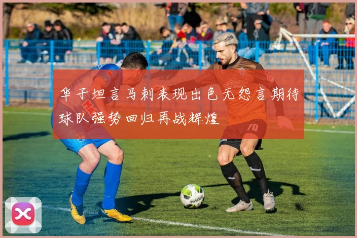 华子坦言马刺表现出色无怨言期待球队强势回归再战辉煌