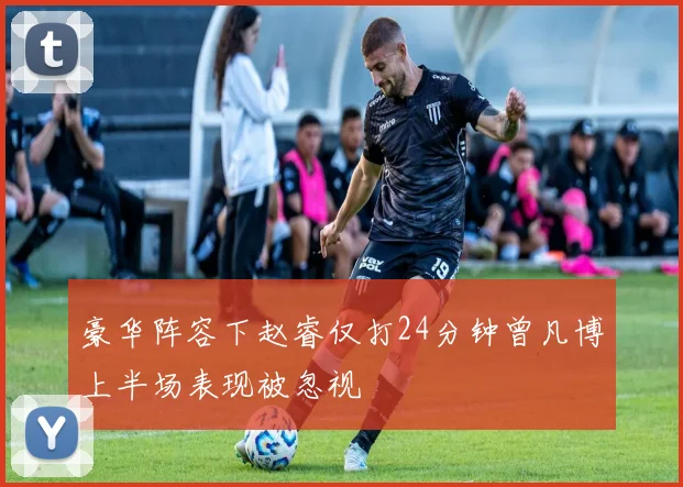 豪华阵容下赵睿仅打24分钟曾凡博上半场表现被忽视