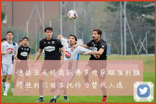 德赫亚或将离队佛罗伦萨瞄准利雅得胜利门将本托作为替代人选