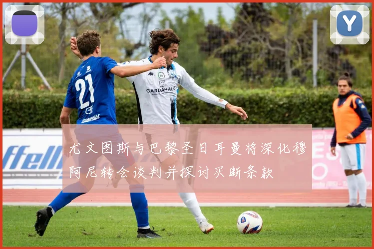 尤文图斯与巴黎圣日耳曼将深化穆阿尼转会谈判并探讨买断条款