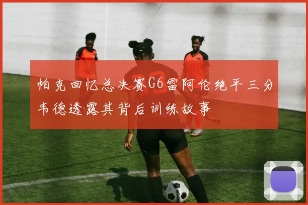 帕克回忆总决赛G6雷阿伦绝平三分韦德透露其背后训练故事