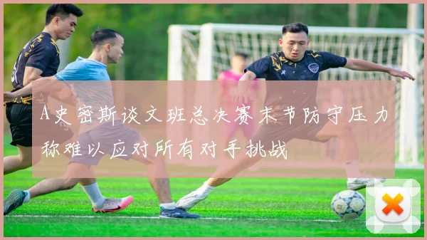 A史密斯谈文班总决赛末节防守压力称难以应对所有对手挑战