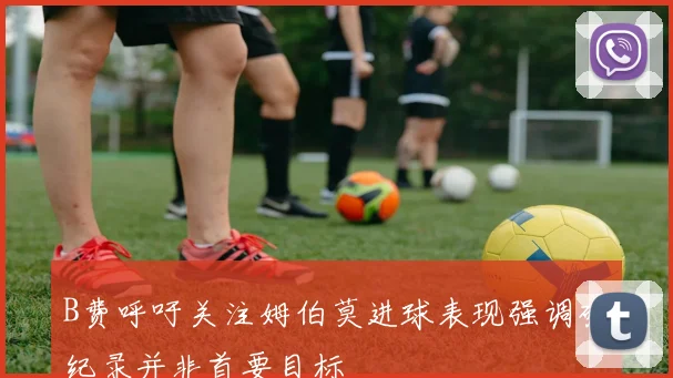 B费呼吁关注姆伯莫进球表现强调破纪录并非首要目标