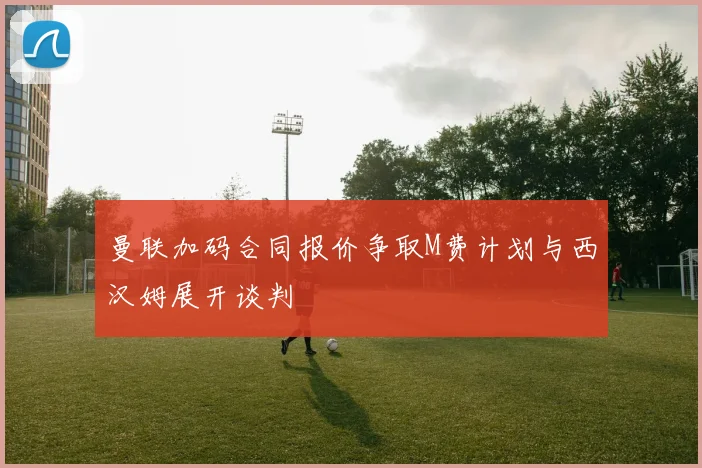 曼联加码合同报价争取M费计划与西汉姆展开谈判
