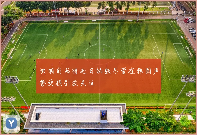洪明甫或将赴日执教尽管在韩国声誉受损引发关注