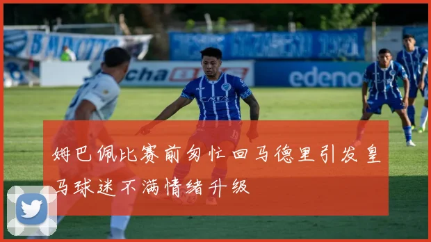姆巴佩比赛前匆忙回马德里引发皇马球迷不满情绪升级