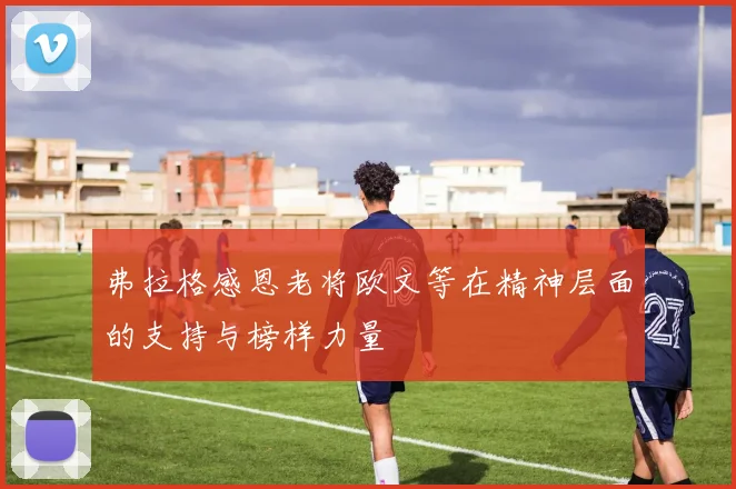 弗拉格感恩老将欧文等在精神层面的支持与榜样力量