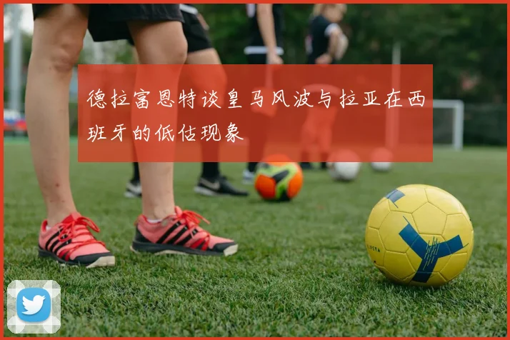 德拉富恩特谈皇马风波与拉亚在西班牙的低估现象