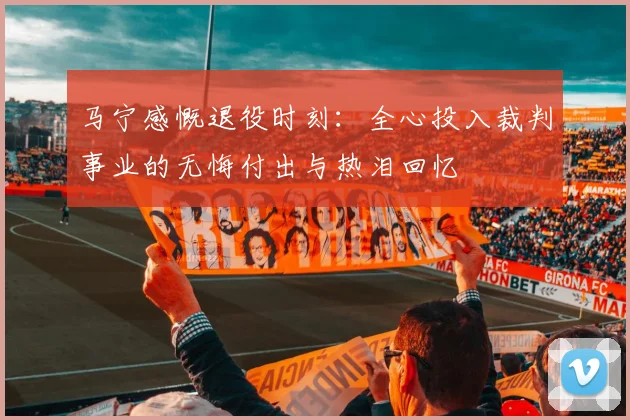马宁感慨退役时刻：全心投入裁判事业的无悔付出与热泪回忆