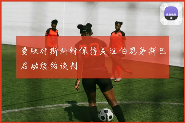曼联对斯科特保持关注伯恩茅斯已启动续约谈判