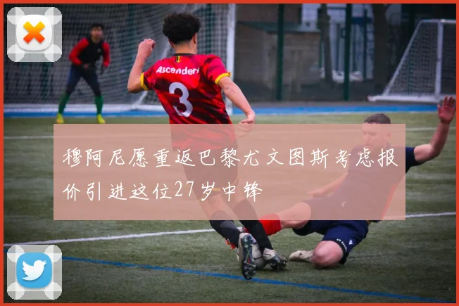 穆阿尼愿重返巴黎尤文图斯考虑报价引进这位27岁中锋