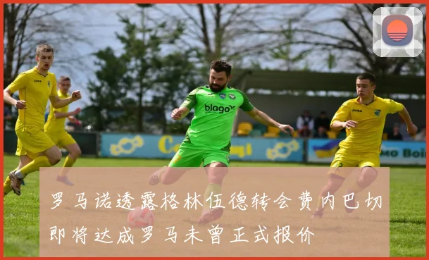 罗马诺透露格林伍德转会费内巴切即将达成罗马未曾正式报价
