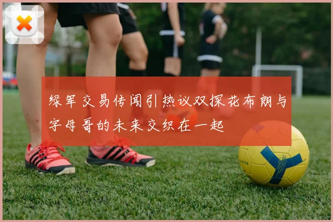 绿军交易传闻引热议双探花布朗与字母哥的未来交织在一起