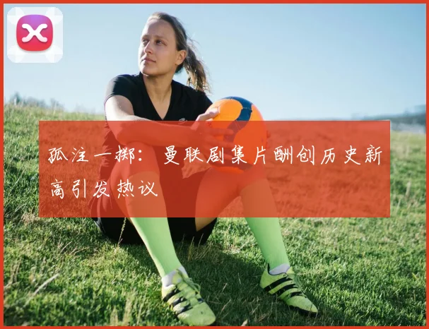 孤注一掷：曼联剧集片酬创历史新高引发热议